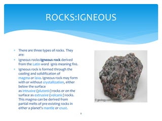 ROCKS:IGNEOUS
8
 There are three types of rocks. They
are:
 Igneous rocks:Igneous rock derived
from the Latin word ignis meaning fire.
 Igneous rock is formed through the
cooling and solidification of
magma or lava. Igneous rock may form
with or without crystallization, either
below the surface
as intrusive (plutonic) rocks or on the
surface as extrusive (volcanic) rocks.
This magma can be derived from
partial melts of pre-existing rocks in
either a planet's mantle or crust.
 