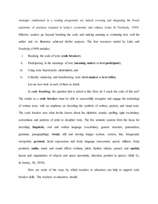 strategies emphasized in a reading programme are indeed covering and integrating the broad
repertoire of practices required in today’s economies and cultures (Luke & Freebody, 1999).
Effective readers go beyond breaking the code and making meaning to evaluating how well the
author and /or illustrator achieved his/her purpose. The four resources model by Luke and
Freebody (1999) includes:
i. Breaking the code of texts (code breaker);
ii. Participating in the meanings of text (meaning maker or text participant);
iii. Using texts functionally (text user); and
iv. Critically analysing and transforming texts (text analyst or text critic).
Let me now look at each of them in detail.
In code breaking, the question that is asked is this: How do I crack the code of this text?
The reader as a code breaker must be able to successfully recognize and engage the technology
of written texts, with an emphasis on decoding the symbols of written, spoken, and visual texts.
The code breaker uses what he/she knows about the alphabet, sounds, spelling, sight vocabulary,
conventions and patterns of print to decipher texts. The five semiotic systems form the focus for
decoding: linguistic, oral and written language (vocabulary, generic structure, punctuation,
grammar, paragraphing); visual, still and moving images (colour, vectors, line, foreground,
viewpoint); gestural, facial expressions and body language (movement, speed, stillness, body
position); audio, music and sound effects (volume, pitch, rhythm, silence, pause); and spatial,
layout and organization of objects and space (proximity, direction, position in space). (Bull, G.,
& Anstey, M., 2010).
Here are some of the ways by which teachers or educators can help to support code
breaker skills. The teachers or educators should:
 
