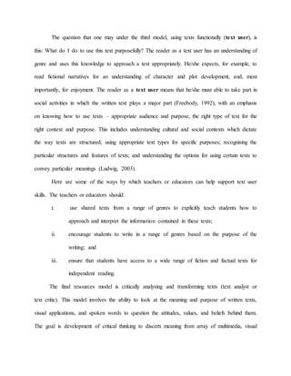 The question that one may under the third model, using texts functionally (text user), is
this: What do I do to use this text purposefully? The reader as a text user has an understanding of
genre and uses this knowledge to approach a text appropriately. He/she expects, for example, to
read fictional narratives for an understanding of character and plot development, and, most
importantly, for enjoyment. The reader as a text user means that he/she must able to take part in
social activities in which the written text plays a major part (Freebody, 1992), with an emphasis
on knowing how to use texts – appropriate audience and purpose, the right type of text for the
right context and purpose. This includes understanding cultural and social contexts which dictate
the way texts are structured; using appropriate text types for specific purposes; recognising the
particular structures and features of texts; and understanding the options for using certain texts to
convey particular meanings (Ludwig, 2003).
Here are some of the ways by which teachers or educators can help support text user
skills. The teachers or educators should:
i. use shared texts from a range of genres to explicitly teach students how to
approach and interpret the information contained in these texts;
ii. encourage students to write in a range of genres based on the purpose of the
writing; and
iii. ensure that students have access to a wide range of fiction and factual texts for
independent reading.
The final resources model is critically analysing and transforming texts (text analyst or
text critic). This model involves the ability to look at the meaning and purpose of written texts,
visual applications, and spoken words to question the attitudes, values, and beliefs behind them.
The goal is development of critical thinking to discern meaning from array of multimedia, visual
 