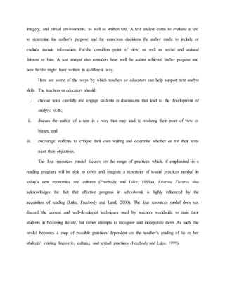 imagery, and virtual environments, as well as written text. A text analyst learns to evaluate a text
to determine the author’s purpose and the conscious decisions the author made to include or
exclude certain information. He/she considers point of view, as well as social and cultural
fairness or bias. A text analyst also considers how well the author achieved his/her purpose and
how he/she might have written in a different way.
Here are some of the ways by which teachers or educators can help support text analyst
skills. The teachers or educators should:
i. choose texts carefully and engage students in discussions that lead to the development of
analytic skills;
ii. discuss the author of a text in a way that may lead to realizing their point of view or
biases; and
iii. encourage students to critique their own writing and determine whether or not their texts
meet their objectives.
The four resources model focuses on the range of practices which, if emphasized in a
reading program, will be able to cover and integrate a repertoire of textual practices needed in
today’s new economies and cultures (Freebody and Luke, 1999a). Literate Futures also
acknowledges the fact that effective progress in schoolwork is highly influenced by the
acquisition of reading (Luke, Freebody and Land, 2000). The four resources model does not
discard the current and well-developed techniques used by teachers worldwide to train their
students in becoming literate, but rather attempts to recognize and incorporate them. As such, the
model becomes a map of possible practices dependent on the teacher’s reading of his or her
students’ existing linguistic, cultural, and textual practices (Freebody and Luke, 1999).
 