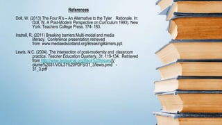 References
Doll, W. (2013) The Four R’s – An Alternative to the Tyler Rationale. In:
Doll, W. A Post-Modern Perspective on Curriculum 1993). New
York: Teachers College Press. 174- 183.
Instrell, R. (2011) Breaking barriers:Multi-modal and media
literacy. Conference presentation retrieved
from www.mediaedscotland.org/BreakingBarriers.ppt
Lewis, N.C. (2004). The intersection of post-modernity and classroom
practice. Teacher Education Quarterly, 31, 119-134. Retrieved
from http://www.teqjournal.org/Back%20Issues/V
olume%2031/VOL31%20PDFS/31_3/lewis.pmd -
31_3.pdf
 