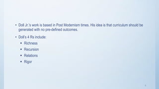 3
• Doll Jr.'s work is based in Post Modernism times. His idea is that curriculum should be
generated with no pre-defined outcomes.
• Doll’s 4 Rs include:
 Richness
 Recursion
 Relations
 Rigor
 