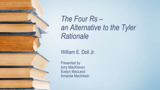 The Four Rs –
an Alternative to the Tyler
Rationale
William E. Doll Jr.
Presented by
Amy MacKinnon
Evelyn MacLeod
Amanda MacIntosh
 
