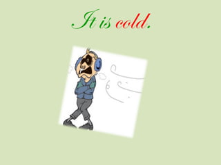 It is cold.
 