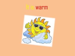 It is warm.
 