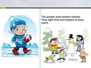 The people wear wholen clothes.
They light fires and heaters to keep
warm.
 
