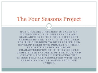 Our upcoming project is based on determining the differences and similarities in the four different seasons of the  year. it is designed for the children to be creative and develop their own project of their favorite season and some characteristics of it. They should chose their favorite of the four and create a poster illustrating the things that are associated with that season and what makes each one unique. The Four Seasons Project 