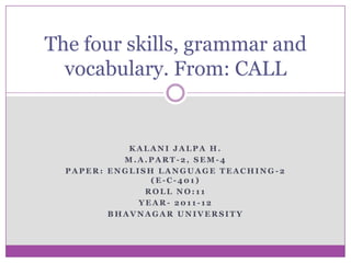 The four skills, grammar and
  vocabulary. From: CALL


            KALANI JALPA H.
           M.A.PART-2, SEM-4
  PAPER: ENGLISH LANGUAGE TEACHING-2
                (E-C-401)
               ROLL NO:11
              YEAR- 2011-12
         BHAVNAGAR UNIVERSITY
 