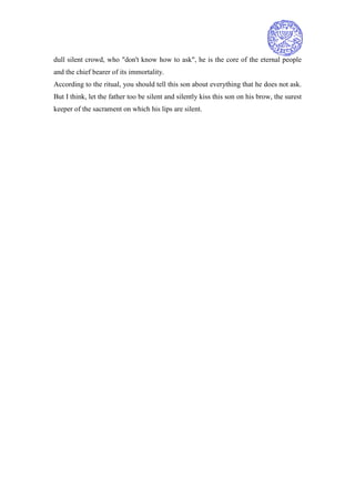dull silent crowd, who "don't know how to ask", he is the core of the eternal people
and the chief bearer of its immortality.
According to the ritual, you should tell this son about everything that he does not ask.
But I think, let the father too be silent and silently kiss this son on his brow, the surest
keeper of the sacrament on which his lips are silent.
 