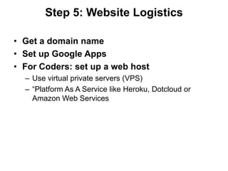 Step 5: Website Logistics

• Get a domain name
• Set up Google Apps
• For Coders: set up a web host
  – Use virtual private servers (VPS)
  – “Platform As A Service like Heroku, Dotcloud or
    Amazon Web Services
 