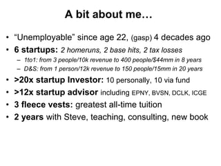 A bit about me…

• “Unemployable” since age 22, (gasp) 4 decades ago
• 6 startups: 2 homeruns, 2 base hits, 2 tax losses
    – 1to1: from 3 people/10k revenue to 400 people/$44mm in 8 years
    – D&S: from 1 person/12k revenue to 150 people/15mm in 20 years
•   >20x startup Investor: 10 personally, 10 via fund
•   >12x startup advisor including EPNY, BVSN, DCLK, ICGE
•   3 fleece vests: greatest all-time tuition
•   2 years with Steve, teaching, consulting, new book
 