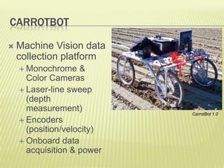 CARROTBOT

   Machine Vision data
    collection platform
     Monochrome    &
      Color Cameras
     Laser-line sweep
      (depth
      measurement)
                            CarrotBot 1.0
     Encoders
      (position/velocity)
     Onboard data
      acquisition & power
 
