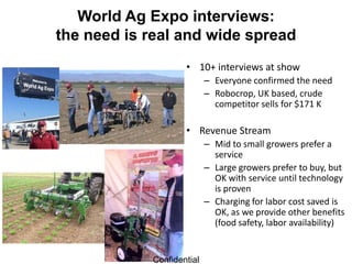 World Ag Expo interviews:
the need is real and wide spread
                    • 10+ interviews at show
                           – Everyone confirmed the need
                           – Robocrop, UK based, crude
                             competitor sells for $171 K

                    • Revenue Stream
                           – Mid to small growers prefer a
                             service
                           – Large growers prefer to buy, but
                             OK with service until technology
                             is proven
                           – Charging for labor cost saved is
                             OK, as we provide other benefits
                             (food safety, labor availability)


            Confidential
 