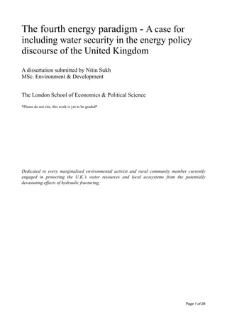 The fourth energy paradigm - A case for 
including water security in the energy policy 
discourse of the United Kingdom 
! 
A dissertation submitted by Nitin Sukh 
MSc. Environment & Development 
! 
The London School of Economics & Political Science 
! 
*Please do not cite, this work is yet to be graded* 
! 
! 
! 
! 
! 
Dedicated to every marginalised environmental activist and rural community member currently 
engaged in protecting the U.K.’s water resources and local ecosystems from the potentially 
devastating effects of hydraulic fracturing. !!!!!!!!!!!!!!!!!!!! 
! ! Page 1 of 29 
 