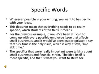 Specific Words Wherever possible in your writing, you want to be specific with your ideas. This does not mean that everything needs to be really specific, which students often think it means. For the previous example, it would’ve been difficult to come up with every possible employee issue that affects small businesses, and it would’ve been inappropriate to say that sick time is the only issue, which is why it says, “like sick time.”  The specifics that were really important were talking about small businesses and financial strain.  The idea itself is more specific, and that is what you want to strive for. 