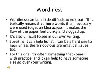Wordiness Wordiness can be a little difficult to edit out.  This basically means that more words than necessary were used to get an idea across.  It makes the flow of the paper feel clunky and clogged up. It’s also difficult to see in our own writing.  Speaking it can help but still can be a hard one to hear unless there’s obvious grammatical issues too. For this one, it’s often something that comes with practice, and it can help to have someone else go over your writing.  