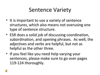 Sentence Variety It is important to use a variety of sentence structures, which also means not overusing one type of sentence structure.  ESR does a solid job of discussing coordination, subordination, and opening phrases.  As well, the adjectives and verbs are helpful, but not as helpful as the other three. If you feel like you need help varying your sentences, please make sure to go over pages 119-124 thoroughly. 