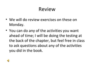 Review We will do review exercises on these on Monday. You can do any of the activities you want ahead of time; I will be doing the testing at the back of the chapter, but feel free in class to ask questions about any of the activities you did in the book. 