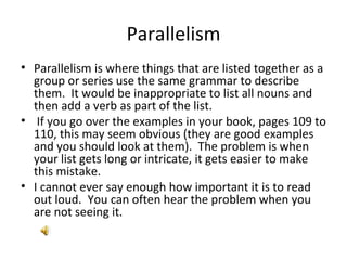 Parallelism Parallelism is where things that are listed together as a group or series use the same grammar to describe them.  It would be inappropriate to list all nouns and then add a verb as part of the list. If you go over the examples in your book, pages 109 to 110, this may seem obvious (they are good examples and you should look at them).  The problem is when your list gets long or intricate, it gets easier to make this mistake. I cannot ever say enough how important it is to read out loud.  You can often hear the problem when you are not seeing it. 