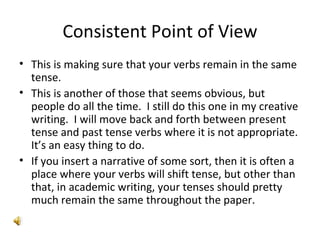 Consistent Point of View This is making sure that your verbs remain in the same tense.  This is another of those that seems obvious, but people do all the time.  I still do this one in my creative writing.  I will move back and forth between present tense and past tense verbs where it is not appropriate.  It’s an easy thing to do. If you insert a narrative of some sort, then it is often a place where your verbs will shift tense, but other than that, in academic writing, your tenses should pretty much remain the same throughout the paper. 