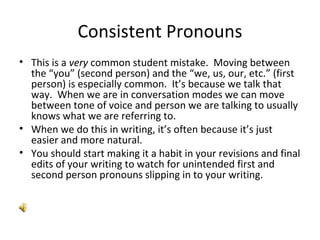 Consistent Pronouns This is a  very  common student mistake.  Moving between the “you” (second person) and the “we, us, our, etc.” (first person) is especially common.  It’s because we talk that way.  When we are in conversation modes we can move between tone of voice and person we are talking to usually knows what we are referring to. When we do this in writing, it’s often because it’s just easier and more natural. You should start making it a habit in your revisions and final edits of your writing to watch for unintended first and second person pronouns slipping in to your writing. 