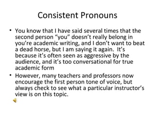 Consistent Pronouns You know that I have said several times that the second person “you” doesn’t really belong in you’re academic writing, and I don’t want to beat a dead horse, but I am saying it again.  It’s because it’s often seen as aggressive by the audience, and it’s too conversational for true academic form However, many teachers and professors now encourage the first person tone of voice, but always check to see what a particular instructor’s view is on this topic. 