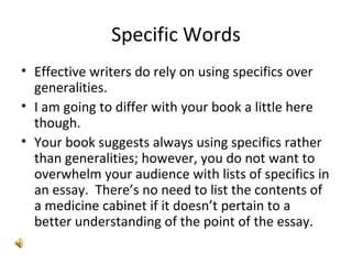 Specific Words Effective writers do rely on using specifics over generalities. I am going to differ with your book a little here though. Your book suggests always using specifics rather than generalities; however, you do not want to overwhelm your audience with lists of specifics in an essay.  There’s no need to list the contents of a medicine cabinet if it doesn’t pertain to a better understanding of the point of the essay. 