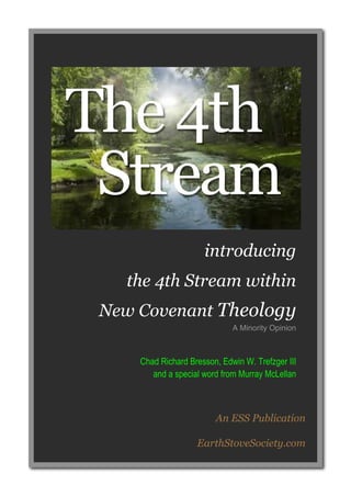 The 4th
 Stream
                      introducing
   the 4th Stream within
 New Covenant Theology
                              A Minority Opinion



     Chad Richard Bresson, Edwin W. Trefzger III
        and a special word from Murray McLellan



                         An ESS Publication

                    EarthStoveSociety.com
 
