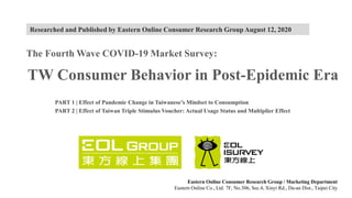 Eastern Online Consumer Research Group / Marketing Department
Eastern Online Co., Ltd. 7F, No.306, Sec.4, Xinyi Rd., Da-an Dist., Taipei City
The Fourth Wave COVID-19 Market Survey:
TW Consumer Behavior in Post-Epidemic Era
PART 1 | Effect of Pandemic Change in Taiwanese’s Mindset to Consumption
PART 2 | Effect of Taiwan Triple Stimulus Voucher: Actual Usage Status and Multiplier Effect
Researched and Published by Eastern Online Consumer Research Group August 12, 2020
 