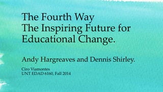 The Fourth Way 
The Inspiring Future for 
Educational Change. 
Andy Hargreaves and Dennis Shirley. 
Ciro Viamontes 
UNT EDAD 6160, Fall 2014 
 