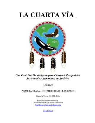 LA CUARTA VÍA




Una Contribución Indígena para Construir Prosperidad
        Sustentable y Armoniosa en América

                          Resumen

    PRIMERA ETAPA - ESTABLECIENDO LAS BASES

                  Día de la Tierra, Abril 22, 2006

                   Four Worlds International y
              United Indians of All Tribes Foundation
                fourthway@unitedindians.org

                           www.fwii.net
 