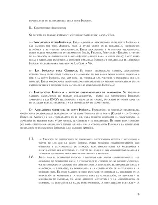 ESPECIALISTAS EN EL DESARROLLO DE LA GENTE INDÍGENA.


         II.- CONSTRUYENDO ASOCIACIONES

         SE NECESITA UN TRABAJO EXTENSO Y SOSTENIDO CONSTRUYENDO ASOCIACIONES.

         A.-   ASOCIACIONES   INTER-INDÍGENAS.     ESTAS   SUPONDRÁN ASOCIACIONES ENTRE GENTE    INDÍGENA   Y
         LAS NACIONES POR TODA        AMÉRICA,    PARA LA AYUDA MUTUA EN EL DESARROLLO, COOPERACIÓN
         ECONÓMICA Y ACTIVIDADES EDUCACIONALES.            ESTAS   ASOCIACIONES Y ACTIVIDADES RELACIONADAS,
         DEBEN INCLUIR PROGRAMAS DE INTERCAMBIO EN INGLÉS,  FRANCÉS, PORTUGUÉS Y ESPAÑOL A TRAVÉS
         DE LA CREACIÓN DE INSTITUTOS DE LENGUAJE (ESPECIALMENTE PARA LA GENTE JÓVEN); TANTO COMO
         BECAS E INTERNADOS ENFOCADOS A CONSTRUIR CAPACIDAD INDÍGENA Y DESARROLLAR EL LIDERAZGO
         INDÍGENA NECESARIO PARA IMPLEMENTAR LA CUARTA VÍA.

         B.-    LOS INDÍGENAS       PARA     GOBERNAR. SE DEBEN DESARROLLAR TAMBIÉN, ASOCIACIONES
         CONSTRUCTIVAS ENTRE GENTE         INDÍGENA Y EL GOBIERNO DE LOS PAISES DONDE RESIDEN, DIRIGIDAS A
         DAR A LA GENTE  INDÍGENA UNA VOZ REAL AL FORMULAR LAS POLÍTICAS Y PROGRAMAS QUE LOS
         IMPACTEN.ESTAS ASOCIACIONES DEBEN RESULTAR ESENCIALMENTE EN MEJORAS SIGNIFICATIVAS EN LOS
         CAMPOS SOCIALES Y ECONÓMICOS EN LA VIDA DE LAS COMUNIDADES INDÍGENAS;


         C.- INSTITUCIONES INDÍGENAS Y AGENCIAS INTERNACIONALES DE DESARROLLO. SE REQUIEREN
         TAMBIÉN, ASOCIACIONES DE TRABAJO COLABORATIVAS,       ENTRE LAS INSTITUCIONES INDÍGENAS
         APROPIADAS Y LAS ONG’S SELECIONADAS Y AGENCIAS DE FONDEO, ENFOCADAS EN VARIOS ASPECTOS
         DE LA AYUDA PARA EL DESARROLLO Y LA CONSTRUCCIÓN DE CAPACITACIÓN.


.        D.- ASOCIACIONES     NORTE-SUR, DE GENTE       INDÍGENA. FINALMENTE,     SE NECESITAN DESARROLLAR,
ASOCIACIONES COLABORATIVAS TRABAJANDO ENTRE GENTE INDÍGENA EN EL NORTE              (CANADÁ   Y LOS   ESTADOS
UNIDOS   DE    AMÉRICA)   Y SUS CONTRAPARTES EN EL SUR, PARA PERMITIR COMPARTIR EL CONOCIMIENTO, LA
CAPACIDAD DE RECURSOS PARA AYUDA MUTUA, EL COMERCIO Y EL DESARROLLO.               DE HECHO ESTA CONEXIÓN
QUE HABÍA EXISTIDO POR SIGLOS, HACE TIEMPO FUE ROTA POR LA COLONIZACIÓN           EUROPEA Y LA SUBSECUENTE
DECLINACIÓN DE LAS NACIONES INDÍGENAS A LO LARGO DE          AMÉRICA.


         III.     LA CREACIÓN   DE INSTITUCIONES DE GOBERNANCIA PARTICIPATORIA EFECTIVA Y MECANISMOS A
                  TRAVÉS DE LOS QUE LA GENTE           INDÍGENA    PUEDA NEGOCIAR CONSTRUCTIVAMENTE CON
                  GOBIERONS Y LA COMUNIDAD DE NEGOCIOS, PARA HABLAR SOBRE SUS NECESIDADES Y
                  PREOCUPACIONES QUE CONTINÚAN, Y A TRAVÉS DE LAS QUE ELLOS MISMOS PUEDAN MANEJAR Y
                  ASÍ DIRIGIR SUS PROPIOS PROGRAMAS DE DESARROLLO Y PROCESOS.
         IV.      AYUDA   PARA EL DESARROLLO ENFOCADA Y SOSTENIDA PARA APOYAR COMPRENSIVAMENTE            LOS
                  PROGRAMAS DE DESARROLLO SOCIAL Y ECONÓMICO EN EL CORAZÓN DE LAS NACIONES INDÍGENAS,
                  QUE SE ENFOQUEN EN ASUNTOS TAN CRÍTICOS COMO LA EDUCACIÓN, EL DESARROLLO SOCIAL Y
                  ECONÓMICO, EL LIDERAZGO, LA GOBERNANCIA Y LA CONSTRUCCIÓN DE INSTITUCIONES Y LA
                  SOCIEDAD CIVIL.   EL   FOCO TAMBIÉN SE DEBE ENFATIZAR EN REFORZAR LA SEGURIDAD EN LA
                  PRODUCCIÓN DE ALIMENTOS Y LA SEGURIDAD PARA LA ALIMENTACIÓN, LOS NEGOCIOS Y EL
                  DESARROLLO DE EMPRESAS, UN MEDIO AMBIENTE SUSTENTABLE Y LA ADMINISTRACIÓN DE
                  RECURSOS, EL CUIDADO DE LA SALUD, COMO PRORIDAD, LA REVITALIZACIÓN CULTURAL Y LA




                                                                                                            8
 