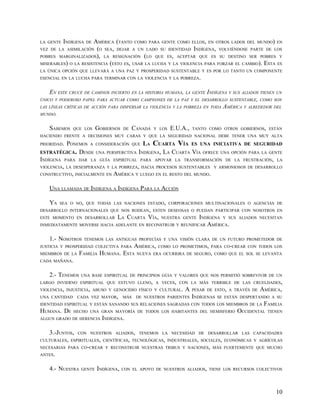 LA GENTE INDÍGENA DE  AMÉRICA (TANTO COMO PARA GENTE COMO ELLOS, EN OTROS LADOS DEL MUNDO) EN
VEZ DE LA ASIMILACIÓN (O SEA, DEJAR A UN LADO SU IDENTIDAD INDÍGENA, VOLVIÉNDOSE PARTE DE LOS
POBRES MARGINALIZADOS), LA RESIGNACIÓN (LO QUE ES, ACEPTAR QUE ES SU DESTINO SER POBRES Y
MISERABLES) O LA RESISTENCIA (ESTO ES, USAR LA LUCHA Y LA VIOLENCIA PARA FORZAR EL CAMBIO). ESTA ES
LA ÚNICA OPCIÓN QUE LLEVARÁ A UNA PAZ Y PROSPERIDAD SUSTENTABLE Y ES POR LO TANTO UN COMPONENTE
ESENCIAL EN LA LUCHA PARA TERMINAR CON LA VIOLENCIA Y LA POBREZA.


    EN ESTE CRUCE DE CAMINOS INCIERTO EN LA HISTORIA HUMANA, LA GENTE INDÍGENA Y SUS ALIADOS TIENEN UN
ÚNICO Y PODEROSO PAPEL PARA ACTUAR COMO CAMPEONES DE LA PAZ Y EL DESARROLLO SUSTENTABLE, COMO SON
LAS LÍNEAS CRÍTICAS DE ACCIÓN PARA DISPERSAR LA VIOLENCIA Y LA POBREZA EN TODA AMÉRICA Y ALREDEDOR DEL
MUNDO.


   SABEMOS     QUE LOS    GOBIERNOS   DE    CANADÁ   Y LOS   E.U.A.,   TANTO COMO OTROS GOBIERNOS, ESTÁN
HACIENDO FRENTE A DECISIONES MUY CARAS Y QUE LA SEGURIDAD NACIONAL DEBE TENER UNA MUY ALTA
PRIORIDAD. PONEMOS A CONSIDERACIÓN QUE LA CUARTA VÍA ES UNA INICIATIVA DE SEGURIDAD
ESTRATÉGICA. DESDE UNA PERSPERCTIVA INDÍGENA, LA CUARTA VÍA OFRECE UNA OPCIÓN PARA LA GENTE
INDÍGENA PARA DAR LA GUÍA ESPIRITUAL PARA APOYAR LA TRANSFORMACIÓN DE LA FRUSTRACIÓN, LA
VIOLENCIA, LA DESESPERANZA Y LA POBREZA, HACIA PROCESOS SUSTENTABLES Y ARMONIOSOS DE DESARROLLO
CONSTRUCTIVO, INICIALMENTE EN AMÉRICA Y LUEGO EN EL RESTO DEL MUNDO.


   UNA LLAMADA DE INDÍGENA A INDÍGENA PARA LA ACCIÓN

   YA   SEA O NO, QUE TODAS LAS NACIONES ESTADO, CORPORACIONES MULTINACIONALES O AGENCIAS DE
DESARROLLO INTERNACIONALES QUE NOS RODEAN, ESTEN DESEOSAS O PUEDAN PARTICIPAR CON NOSOTROS EN
ESTE MOMENTO EN DESARROLLAR       LA CUARTA VÍA,               INDÍGENA Y SUS
                                                        NUESTRA GENTE                      ALIADOS NECESITAN
INMEDIATAMENTE MOVERSE HACIA ADELANTE EN RECONSTRUIR Y REUNIFICAR AMÉRICA.


   1.- NOSOTROS    TENEMOS LAS ANTIGUAS PROFECÍAS Y UNA VISIÓN CLARA DE UN FUTURO PROMETEDOR DE
JUSTICIA Y PROSPERIDAD COLECTIVA PARA       AMÉRICA,   COMO LO PROMETIMOS, PARA CO-CREAR CON TODOS LOS
MIEMBROS DE LA   FAMILIA HUMANA. ESTA        NUEVA ERA OCURRIRA DE SEGURO, COMO QUE EL SOL SE LEVANTA
CADA MAÑANA.


   2.- TENEMOS    UNA BASE ESPIRITUAL DE PRINCIPIOS GÚIA Y VALORES QUE NOS PERMITIÓ SOBREVIVIR DE UN
LARGO INVIERNO ESPIRITUAL QUE ESTUVO LLENO, A VECES, CON LA MÁS TERRIBLE DE LAS CRUELDADES,
VIOLENCIA, INJUSTICIA, ABUSO Y GENOCIDIO FÍSICO Y CULTURAL.       A    PESAR DE ESTO, A TRAVÉS DE   AMÉRICA,
UNA CANTIDAD     CADA VEZ MAYOR,      MÁS    DE NUESTROS PARIENTES     INDÍGENAS   SE ESTÁN DESPERTANDO A SU
IDENTIDAD ESPIRITUAL Y ESTÁN SANANDO SUS RELACIONES SAGRADAS CON TODOS LOS MIEMBROS DE LA          FAMILIA
HUMANA. DE     HECHO UNA GRAN MAYORÍA DE TODOS LOS HABITANTES DEL HEMISFERIO              OCCIDENTAL TIENEN
ALGUN GRADO DE HERENCIA INDÍGENA.


   3.-JUNTOS, CON NUESTROS ALIADOS, TENEMOS LA NECESIDAD DE DESARROLLAR LAS CAPACIDADES
CULTURALES, ESPIRITUALES, CIENTÍFICAS, TECNOLÓGICAS, INDUSTRIALES, SOCIALES, ECONÓMICAS Y AGRÍCOLAS
NECESARIAS PARA CO-CREAR Y RECONSTRUIR NUESTRAS TRIBUS Y NACIONES, MÁS FUERTEMENTE QUE MUCHO
ANTES.


   4.- NUESTRA    GENTE   INDÍGENA,   CON EL APOYO DE NUESTROS ALIADOS, TIENE LOS RECURSOS COLECTIVOS




                                                                                                         10
 