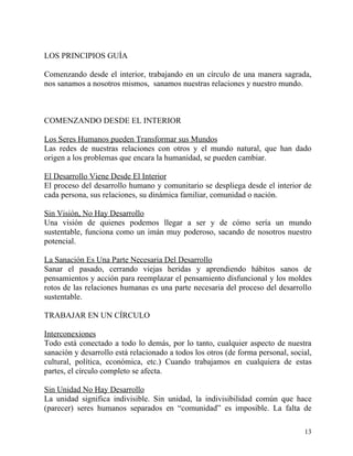 LOS PRINCIPIOS GUÍA

Comenzando desde el interior, trabajando en un círculo de una manera sagrada,
nos sanamos a nosotros mismos, sanamos nuestras relaciones y nuestro mundo.



COMENZANDO DESDE EL INTERIOR

Los Seres Humanos pueden Transformar sus Mundos
Las redes de nuestras relaciones con otros y el mundo natural, que han dado
origen a los problemas que encara la humanidad, se pueden cambiar.

El Desarrollo Viene Desde El Interior
El proceso del desarrollo humano y comunitario se despliega desde el interior de
cada persona, sus relaciones, su dinámica familiar, comunidad o nación.

Sin Visión, No Hay Desarrollo
Una visión de quienes podemos llegar a ser y de cómo sería un mundo
sustentable, funciona como un imán muy poderoso, sacando de nosotros nuestro
potencial.

La Sanación Es Una Parte Necesaria Del Desarrollo
Sanar el pasado, cerrando viejas heridas y aprendiendo hábitos sanos de
pensamientos y acción para reemplazar el pensamiento disfuncional y los moldes
rotos de las relaciones humanas es una parte necesaria del proceso del desarrollo
sustentable.

TRABAJAR EN UN CÍRCULO

Interconexiones
Todo está conectado a todo lo demás, por lo tanto, cualquier aspecto de nuestra
sanación y desarrollo está relacionado a todos los otros (de forma personal, social,
cultural, política, económica, etc.) Cuando trabajamos en cualquiera de estas
partes, el círculo completo se afecta.

Sin Unidad No Hay Desarrollo
La unidad significa indivisible. Sin unidad, la indivisibilidad común que hace
(parecer) seres humanos separados en “comunidad” es imposible. La falta de

                                                                                 13
 
