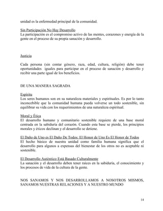 unidad es la enfermedad principal de la comunidad.

Sin Participación No Hay Desarrollo
La participación es el compromiso activo de las mentes, corazones y energía de la
gente en el proceso de su propia sanación y desarrollo.



Justicia

Cada persona (sin contar género, raza, edad, cultura, religión) debe tener
oportunidades iguales para participar en el proceso de sanación y desarrollo y
recibir una parte igual de los beneficios.


DE UNA MANERA SAGRADA

Espíritu
Los seres humanos son en su naturaleza materiales y espirituales. Es por lo tanto
inconcebible que la comunidad humana pueda volverse un todo sostenible, sin
equilibrar su vida con los requerimientos de una naturaleza espiritual.

Moral y Ética
El desarrollo humano y comunitario sostenible requiere de una base moral
centrada en la sabiduría del corazón. Cuando esta base se pierde, los principios
morales y éticos declinan y el desarrollo se detiene.

El Daño de Uno es El Daño De Todos: El Honor de Uno Es El Honor de Todos
El hecho básico de nuestra unidad como familia humana significa que el
desarrollo para algunos a expensas del bienestar de los otros no es aceptable ni
sostenible.

El Desarrollo Auténtico Está Basado Culturalmente
La sanación y el desarrollo deben tener raíces en la sabiduría, el conocimiento y
los procesos de vida de la cultura de la gente.


NOS SANAMOS Y NOS DESARROLLAMOS A NOSOTROS MISMOS,
SANAMOS NUESTRAS RELACIONES Y A NUESTRO MUNDO



                                                                              14
 
