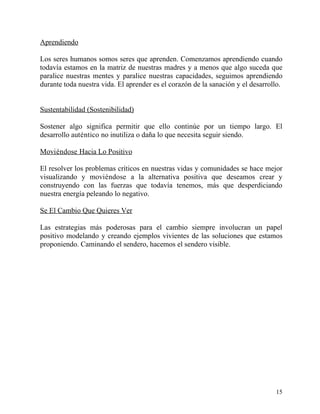 Aprendiendo

Los seres humanos somos seres que aprenden. Comenzamos aprendiendo cuando
todavía estamos en la matriz de nuestras madres y a menos que algo suceda que
paralice nuestras mentes y paralice nuestras capacidades, seguimos aprendiendo
durante toda nuestra vida. El aprender es el corazón de la sanación y el desarrollo.


Sustentabilidad (Sostenibilidad)

Sostener algo significa permitir que ello continúe por un tiempo largo. El
desarrollo auténtico no inutiliza o daña lo que necesita seguir siendo.

Moviéndose Hacia Lo Positivo

El resolver los problemas críticos en nuestras vidas y comunidades se hace mejor
visualizando y moviéndose a la alternativa positiva que deseamos crear y
construyendo con las fuerzas que todavía tenemos, más que desperdiciando
nuestra energía peleando lo negativo.

Se El Cambio Que Quieres Ver

Las estrategias más poderosas para el cambio siempre involucran un papel
positivo modelando y creando ejemplos vivientes de las soluciones que estamos
proponiendo. Caminando el sendero, hacemos el sendero visible.




                                                                                 15
 