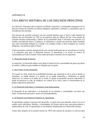 APÉNDICE II

UNA BREVE HISTORIA DE LOS DIECISÉIS PRINCIPIOS
Los Dieciséis Principios para Construir un Mundo Armonioso y Sustentable emergieron de un
proceso extenso de consulta con líderes Indígenas espirituales, culturales y comunitarios que se
extendió por dos décadas.

Este proceso de consulta comenzó con una reunión histórica que se llevó a cabo durante los
últimos días de Diciembre de 1982 en las planicies altas de Alberta del Sur. Esta reunión de
cuarenta ancianos tradicionales y líderes de la comunidad, llegó a encontrar una solución a la
terrible oscuridad del abuso, la pobreza, el sufrimiento y muerte que parecían haber inundado
casi cada comunidad Indígena en Canadá y los Estados Unidos y para compartir las visiones
Indígenas y las profecías para el futuro.

Cuatro principios centrales emergieron de este consejo tradicional que se convirtieron en la base
y la estructura guía para el desarrollo extenso, el aprendizaje y la acción en cientos de
comunidades por todo el mundo. Estos cuatro principios centrales son los siguientes:

1.- Desarrollo desde El Interior

La sanación y el desarrollo deben venir desde el interior de las comunidades de gente que desea
el cambio y deben en gran medida ser dirigidos por esa gente.

2.- Sin Visión; No hay Desarrollo

Si la gente no tiene visión de la posibilidad humana, que solamente la de la cual en donde se
encuentra, no puede sanarse a si misma, no se puede desarrollar y finalmente no puede
sobrevivir. La cultura es la madre de la visión. La gente en desarrollo necesita redescubrir el
modo de preservar la vida, de enaltecer los valores de la vida y tener el conocimiento de su
propia experiencia tradicional.

3.- El Desarrollo Individual y Comunitario están Relacionados.

El desarrollo de los individuos y el desarrollo de sus familias y comunidades van mano con
mano. El desarrollo personal y social son interdependientes.

4.- Se Requiere una Empresa Grandiosa de Aprendizaje.

El aprendizaje conduce el proceso del desarrollo. La gente tiene que aprender, cómo vivir en el
mundo como individuos, familias y comunidades, de formas nuevas que sean preservadoras y
enaltecedoras de vida. El aprendizaje es una dinámica fundamental en el desarrollo humano.

Cuatro años después de la reunión inicial (en 1987) otra reunión de ancianos se convocó para


                                                                                              16
 