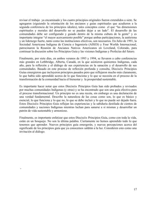 revisar el trabajo ya encaminado y los cuatro principios originales fueron extendidos a siete. Se
agregaron (siguiendo la orientación de los ancianos y guías espirituales que acudieron a la
segunda conferencia de los principios ideales), tales conceptos como el que “las dimensiones
espirituales y morales del desarrollo no se pueden dejar a un lado”. El desarrollo de las
comunidades debe ser configurado y guiado dentro de la misma cultura de la gente” y es
importante integrar “el mayor acercamiento posible” porque ambas participaciones, la autóctona
y un liderazgo fuerte, tanto como las instituciones efectivas, son necesarios. En Julio de 1991, la
Sociedad Americana Indígena de Ciencia e Ingeniería (AISES) y Four Worlds Internacional,
patrocinaron la Reunión de Ancianos Nativos Americanos en Loveland, Colorado, para
continuar la discusión sobre los Principios Guía y las visiones Indígenas y Profecías del futuro.

Finalmente, por siete días, en ambos veranos de 1993 y 1994, se llevaron a cabo conferencias
más grandes en Lethbridge, Alberta, Canadá, en la que asistieron quinientos Indígenas, cada
año, para la reflexión y el diálogo de sus experiencias en la sanación y el desarrollo de sus
comunidades. Basado en este proceso de reflexión profunda y consulta, Dieciséis Principios
Guías emergieron que incluyeron principios pasados pero que reflejaron mucho más claramente,
lo que había sido aprendido acerca de lo que funciona y lo que se necesita en el proceso de la
transformación de la comunidad hacia el bienestar y la prosperidad sustentable.

Es importante hacer notar que estos Dieciséis Principios Guía han sido probados y revisados
por muchas comunidades Indígenas (y otras) y se ha encontrado que son una guía efectiva para
el proceso transformacional. Un principio no es una receta, sin embargo es una declaración de
una verdad fundamental. Describe la naturaleza de las cosas como son, lo que es básico y
esencial, lo que funciona y lo que no, lo que se debe incluir y lo que no puede ser dejado fuera.
Estos Dieciséis Principios Guía reflejan las experiencias y la sabiduría destilada de cientos de
comunidades y naciones Indígenas mientras luchan para sanarse a sí mismas y desarrollar un
patrón de vida sustentable y armonioso.

Finalmente, es importante enfatizar que estos Dieciséis Principios Guía, como con toda la vida,
están en un bosquejo. No son la última palabra. Ciertamente no hemos aprendido todo lo que
tenemos que aprender. Nuevos principios guía emergerán, y nuevas percepciones acerca del
significado de los principios guía que ya conocemos saldrán a la luz. Consideren esto como una
invitación al diálogo.




-




                                                                                                17
 