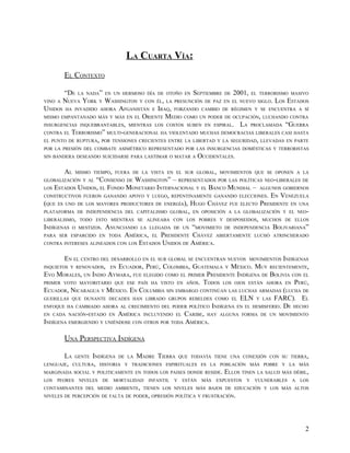 LA CUARTA VÍA:
         EL CONTEXTO

       “DE LA NADA” EN UN HERMOSO DÍA DE OTOÑO EN SEPTIEMBRE DE 2001, EL TERRORISMO MASIVO
VINO A NUEVA YORK Y WASHINGTON Y CON ÉL, LA PRESUNCIÓN DE PAZ EN EL NUEVO SIGLO. LOS ESTADOS
UNIDOS HA INVADIDO AHORA AFGANISTÁN E IRAQ, FORZANDO CAMBIO DE RÉGIMEN Y SE ENCUENTRA A SÍ
MISMO EMPANTANADO MÁS Y MÁS EN EL ORIENTE MEDIO COMO UN PODER DE OCUPACIÓN, LUCHANDO CONTRA
INSURGENCIAS INQUEBRANTABLES, MIENTRAS LOS COSTOS SUBEN EN ESPIRAL. LA PROCLAMADA “GUERRA
CONTRA EL TERRORISMO” MULTI-GENERACIONAL HA VIOLENTADO MUCHAS DEMOCRACIAS LIBERALES CASI HASTA
EL PUNTO DE RUPTURA, POR TENSIONES CRECIENTES ENTRE LA LIBERTAD Y LA SEGURIDAD, LLEVADAS EN PARTE
POR LA PRESIÓN DEL COMBATE ASIMÉTRICO REPRESENTADO POR LAS INSURGENCIAS DOMÉSTICAS Y TERRORISTAS
SIN BANDERA DESEANDO SUICIDARSE PARA LASTIMAR O MATAR A              OCCIDENTALES.

         AL    MISMO TIEMPO, FUERA DE LA VISTA EN EL SUR GLOBAL, MOVIMIENTOS QUE SE OPONEN A LA
GLOBALIZACIÓN Y AL “CONSENSO DE WASHINGTON” – REPRESENTADOS POR LAS POLÍTICAS NEO-LIBERALES DE
LOS ESTADOS UNIDOS, EL FONDO MONETARIO INTERNACIONAL Y EL BANCO MUNDIAL – ALGUNOS GOBIERNOS
CONSTRUCTIVOS FUERON GANANDO APOYO Y LUEGO, REPENTINAMENTE GANANDO ELECCIONES. EN VENEZUELA
(QUE ES UNO DE LOS MAYORES PRODUCTORES DE ENERGÍA), HUGO CHÁVEZ FUE ELECTO PRESIDENTE EN UNA
PLATAFORMA DE INDEPENDENCIA DEL CAPITALISMO GLOBAL, EN OPOSICIÓN A LA GLOBALIZACIÓN Y EL NEO-
LIBERALISMO, TODO ESTO MIENTRAS SE ALINEABA CON LOS POBRES Y DESPOSEIDOS, MUCHOS DE ELLOS
INDÍGENAS O MESTIZOS. ANUNCIANDO LA LLEGADA DE UN “MOVIMIETO DE INDEPENDENCIA BOLIVARIANA”
PARA SER ESPARCIDO EN TODA AMÉRICA, EL PRESIDENTE CHÁVEZ ABIERTAMENTE LUCHÓ ATRINCHERADO
CONTRA INTERESES ALINEADOS CON LOS ESTADOS UNIDOS DE AMÉRICA.


        EN EL CENTRO DEL DESARROLLO EN EL SUR GLOBAL SE ENCUENTRAN NUEVOS MOVIMIENTOS INDÍGENAS
INQUIETOS Y RENOVADOS, EN ECUADOR, PERÚ, COLOMBIA, GUATEMALA Y MÉXICO. MUY RECIENTEMENTE,
EVO MORALES, UN INDIO AYMARA, FUE ELEGIDO COMO EL PRIMER PRESIDENTE INDÍGENA DE BOLIVIA CON EL
PRIMER VOTO MAYORITARIO QUE ESE PAÍS HA VISTO EN AÑOS. TODOS LOS OJOS ESTÁN AHORA EN PERÚ,
ECUADOR, NICARAGUA Y MÉXICO. EN COLUMBIA SIN EMBARGO CONTINÚAN LAS LUCHAS ARMADAS (LUCHA DE
GUERILLAS QUE DUNANTE DECADES HAN LIBRADO GRUPOS REBELDES COMO EL ELN Y LAS FARC). EL
ENFOQUE HA CAMBIADO AHORA AL CRECIMIENTO DEL PODER POLÍTICO INDÍGENA EN EL HEMISFERIO. DE HECHO
EN CADA NACIÓN-ESTADO EN AMÉRICA INCLUYENDO EL CARIBE, HAY ALGUNA FORMA DE UN MOVIMIENTO
INDÍGENA EMERGIENDO Y UNIÉNDOSE CON OTROS POR TODA AMÉRICA.

         UNA PERSPECTIVA INDÍGENA

         LA    GENTE   INDÍGENA   DE LA   MADRE TIERRA      QUE TODAVÍA TIENE UNA CONEXIÓN CON SU TIERRA,
LENGUAJE, CULTURA, HISTORIA Y TRADICIONES ESPIRITUALES ES LA POBLACIÓN MÁS POBRE Y LA MÁS
MARGINADA SOCIAL Y POLITICAMENTE EN TODOS LOS PAISES DONDE RESIDE.            ELLOS TINEN LA SALUD MÁS DÉBIL,
LOS   PEORES    NIVELES   DE   MORTALIDAD    INFANTIL   Y    ESTÁN    MÁS   EXPUESTOS   Y   VULNERABLES   A   LOS
CONTAMINANTES DEL MEDIO AMBIENTE, TIENEN LOS NIVELES MÁS BAJOS DE EDUCACIÓN Y LOS MÁS ALTOS
NIVELES DE PERCEPCIÓN DE FALTA DE PODER, OPRESIÓN POLÍTICA Y FRUSTRACIÓN.




                                                                                                               2
 