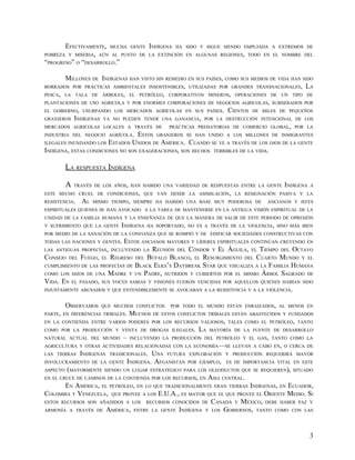 EFECTIVAMENTE, MUCHA GENTE INDÍGENA HA             SIDO Y SIGUE SIENDO EMPUJADA A EXTREMOS DE
POBREZA Y MISERIA, AÚN AL PUNTO DE LA EXTINCIÓN           EN ALGUNAS REGIONES, TODO EN EL NOMBRE DEL
“PROGRESO” O “DESARROLLO.”

        MILLONES DE INDÍGENAS HAN VISTO SIN REMEDIO EN SUS PAÍSES, COMO SUS MEDIOS DE VIDA HAN SIDO
BORRADOS POR PRÁCTICAS AMBIENTALES INSOSTENIBLES, UTILIZADAS POR GRANDES TRANSNACIONALES, LA
PESCA, LA TALA DE ÁRBOLES, EL PETRÓLEO, CORPORATIVOS MINEROS, OPERACIONES DE UN TIPO DE
PLANTACIONES DE USO AGRICOLA Y POR ENORMES CORPORACIONES DE NEGOCIOS AGRÍCOLAS, SUBSIDIADOS POR
EL GOBIERNO, USURPANDO LOS MERCADOS AGRÍCOLAS EN SUS PAÍSES. CIENTOS DE MILES DE PEQUEÑOS
GRANJEROS INDÍGENAS YA NO PUEDEN TENER UNA GANANCIA, POR LA DESTRUCCIÓN INTENCIONAL DE LOS
MERCADOS AGRICOLAS LOCALES A TRAVÉS DE       PRÁCTICAS PREDATORIAS DE COMERCIO GLOBAL, POR LA
INDUSTRIA DEL NEGOCIO AGRÍCOLA. ESTOS GRANJEROS SE HAN UNIDO A LOS MILLONES DE INMIGRANTES
ILEGALES INUNDANDO LOS ESTADOS UNIDOS DE AMÉRICA. CUANDO SE VE A TRAVÉS DE LOS OJOS DE LA GENTE
INDÍGENA, ESTAS CONDICIONES NO SON EXAGERACIONES, SON HECHOS TERRIBLES DE LA VIDA.

        LA RESPUESTA INDÍGENA

        A   TRAVÉS DE LOS AÑOS, HAN HABIDO UNA VARIEDAD DE RESPUESTAS ENTRE LA GENTE         INDÍGENA   A
ESTE HECHO CRUEL DE CONDICIONES, QUE VAN DESDE LA ASIMILACIÓN, LA RESIGNACIÓN PASIVA Y LA
RESISTENCIA.   AL   MISMO TIEMPO, SIEMPRE HA HABIDO UNA BASE MUY PODEROSA DE           ANCIANOS Y JEFES
ESPIRITUALES QUIENES SE HAN AVOCADO A LA TAREA DE MANTENERSE EN LA ANTIGUA VISIÓN ESPIRITUAL DE LA
UNIDAD DE LA FAMILIA HUMANA Y LA ENSEÑANZA DE QUE LA MANERA DE SALIR DE ESTE PERIODO DE OPRESIÓN
Y SUFRIMIENTO QUE LA GENTE     INDÍGENA   HA SOPORTADO, NO ES A TRAVÉS DE LA VIOLENCIA, SINO MÁS BIEN
POR MEDIO DE LA SANACIÓN DE LA CONFIANZA QUE SE ROMPIÓ Y DE EDIFICAR SOCIEDADES CONSTRUCTIVAS CON
TODAS LAS NACIONES Y GENTES. ESTOS ANCIANOS MAYORES Y LÍDERES ESPIRITUALES CONTINÚAN CREYENDO EN
LAS ANTIGUAS PROFECÍAS, INCLUYENDO LA REUNIÓN DEL CÓNDOR Y EL ÁGUILA, EL TIEMPO DEL OCTAVO
CONSEJO DEL FUEGO, EL REGRESO DEL BÚFALO BLANCO, EL RESURGIMIENTO DEL CUARTO MUNDO Y EL
CUMPLIMIENTO DE LAS PROFECÍAS DE BLACK ELKS’S DAYBREAK STAR QUE VISUALIZA A LA FAMILIA HUMANA
COMO LOS HIJOS DE UNA MADRE Y UN PADRE, NUTRIDOS Y CUBIERTOS POR EL MISMO ÁRBOL SAGRADO DE
VIDA. EN EL PASADO, SUS VOCES SABIAS Y VISIONES FUERON VENCIDAS POR AQUELLOS QUIENES HABÍAN SIDO
INJUSTAMENTE ABUSADOS Y QUE ENTENDIBLEMENTE SE AVOCABAN A LA RESISTENCIA Y A LA VIOLENCIA.


        OBSERVAMOS    QUE MUCHOS CONFLICTOS       POR TODO EL MUNDO ESTÁN ENRAIZADOS, AL MENOS EN
PARTE, EN DIFERENCIAS TRIBALES.    MUCHOS   DE ESTOS CONFLICTOS TRIBALES ESTÁN ABASTECIDOS Y FUNDADOS
EN LA CONTIENDA ENTRE VARIOS PODERES POR LOS RECURSOS VALIOSOS, TALES COMO EL PETRÓLEO, TANTO
COMO POR LA PRODUCCIÓN Y VENTA DE DROGAS ILEGALES.            LA   MAYORÍA DE LA FUENTE DE DESARROLLO
NATURAL ACTUAL DEL MUNDO       –   INCLUYENDO LA PRODUCCIÓN DEL PETRÓLEO Y EL GAS, TANTO COMO LA
AGRICULTURA Y OTRAS ACTIVIDADES RELACIONADAS CON LA ECONOMÍA—SE LLEVAN A CABO EN, O CERCA DE
LAS TIERRAS    INDÍGENAS   TRADICIONALES.   UNA FUTURA     EXPLORACIÓN Y PRODUCCIÓN REQUERIRÁ MAYOR
INVOLUCRAMIENTO DE LA GENTE        INDÍGENA. AFGANISTÁN   POR EJEMPLO,   ES DE IMPORTANCIA VITAL EN ESTE
ASPECTO (MAYORMENTE SIENDO UN LUGAR ESTRATÉGICO PARA LOS OLEODUCTOS QUE SE REQUIEREN), SITUADO
EN EL CRUCE DE CAMINOS DE LA CONTIENDA POR LOS RECURSOS, EN
                                                        ASIA CENTRAL.
       EN AMÉRICA, EL PETRÓLEO, EN LO QUE TRADICIONALMENTE ERAN TIERRAS INDÍGENAS, EN ECUADOR,
COLOMBIA Y VENEZUELA, QUE PROVEE A LOS E.U.A., ES MAYOR QUE EL QUE PROVEE EL ORIENTE MEDIO. SI
ESTOS RECURSOS SON AÑADIDOS A LOS RECURSOS CONOCIDOS DE CANADÁ Y MÉXICO, DEBE HABER PAZ Y
ARMONÍA A TRAVÉS DE AMÉRICA, ENTRE LA GENTE INDÍGENA Y LOS GOBIERNOS, TANTO COMO CON LAS




                                                                                                        3
 