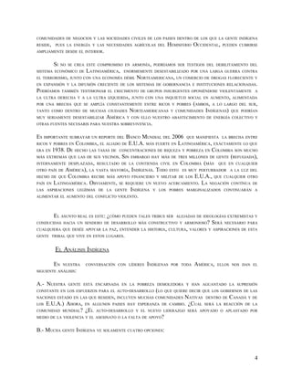 COMUNIDADES DE NEGOCIOS Y LAS SOCIEDADES CIVILES DE LOS PAISES DENTRO DE LOS QUE LA GENTE INDÍGENA
RESIDE,   PUES LA ENERGÍA Y LAS NECESIDADES AGRÍCOLAS DEL    HEMISFERIO OCCIDENTAL,      PUEDEN CUBRIRSE
AMPLIAMENTE DESDE EL INTERIOR.


          SI   NO SE CREA ESTE COMPROMISO EN ARMONÍA, PODRÍAMOS SER TESTIGOS DEL DEBILITAMIENTO DEL
SISTEMA ECONÓMICO DE      LATINOAMÉRICA,   ENORMEMENTE DESESTABILIZADO POR UNA LARGA GUERRA CONTRA
EL TERRORISMO, JUNTO CON UNA ECONOMÍA DÉBIL     NORTEAMERICANA, UN COMERCIO DE DROGAS FLORECIENTE Y
EN EXPANSIÓN Y LA DIFUSIÓN CRECIENTE DE LOS SISTEMAS DE GOBERNANCIA E INSTITUCIONES RELACIONADAS.
PODRÍAMOS      TAMBIÉN TESTIMONIAR EL CRECIMENTO DE GRUPOS INSURGENTES OPONIÉNDOSE VIOLENTAMENTE A
LA ULTRA DERECHA Y A LA ULTRA IZQUIERDA, JUNTO CON UNA INQUIETUD SOCIAL EN AUMENTO, ALIMENTADA
POR UNA BRECHA QUE SE AMPLÍA CONSTANTEMENTE ENTRE RICOS Y POBRES            (AMBOS, A LO LARGO DEL SUR,
TANTO COMO DENTRO DE MUCHAS CIUDADES         NORTEAMERICANAS     Y COMUNIDADES   INDÍGENAS) QUE PODRÍAN
MUY SERIAMENTE DESESTABILIZAR     AMÉRICA   Y CON ELLO NUESTRO ABASTECIMIENTO DE ENERGÍA COLECTIVO Y
OTRAS FUENTES NECESARIS PARA NUESTRA SOBREVIVENCIA.


ES IMPORTANTE SUBRAYAR UN REPORTE DEL BANCO MUNDIAL DEL 2006 QUE MANIFIESTA LA BRECHA ENTRE
RICOS Y POBRES EN COLOMBIA, EL ALIADO DE E.U.A. MÁS FUERTE EN LATINOAMÉRICA, EXÁCTAMENTE LO QUE
ERA EN 1938. DE HECHO LAS TASAS DE CONCENTRACIONES DE RIQUEZA Y POBREZA EN COLOMBIA SON MUCHO
MÁS EXTREMAS QUE LAS DE SUS VECINOS. SIN EMBARGO HAY MÁS DE TRES MILLONES DE GENTE (REFUGIADA),
INTERNAMENTE DESPLAZADA, RESULTADO DE LA CONTIENDA CIVIL EN COLOMBIA (MÁS QUE EN CUALQUIER
OTRO PAÍS DE AMÉRICA), LA VASTA MAYORÍA, INDÍGENAS. TODO ESTO ES MUY PERTURBADOR A LA LUZ DEL
HECHO DE QUE COLOMBIA RECIBE MÁS APOYO FINANCIERO Y MILITAR DE LOS E.U.A., QUE CUALQUIER OTRO
PAÍS EN LATINOAMÉRICA. OBVIAMENTE, SE REQUIERE UN NUEVO ACERCAMIENTO. LA NEGACIÓN CONTÍNUA DE
LAS ASPIRACIONES LEGÍIMAS DE LA GENTE INDÍGENA Y LOS POBRES MARGINALIZADOS CONTINUARÁN A
ALIMENTAR EL AUMENTO DEL CONFLICTO VIOLENTO.




          EL ASUNTO REAL ES ESTE: ¿CÓMO PUEDEN TALES TRIBUS SER    ALEJADAS DE IDEOLOGÍAS EXTREMISTAS Y
CONDUCIDAS HACIA UN SENDERO DE DESARROLLO MÁS CONSTRUCTIVO Y ARMONIOSO?            SERÁ   NECESARIO PARA
CUALQUIERA QUE DESÉE APOYAR LA PAZ, ENTENDER LA HISTORIA, CULTURA, VALORES Y ASPIRACIONES DE ESTA
GENTE TRIBAL QUE VIVE EN ESTOS LUGARES.


          EL ANÁLISIS INDÍGENA

          EN    NUESTRA   CONVERSACIÓN CON LÍDERES   INDÍGENAS   POR TODA   AMÉRICA,   ELLOS NOS DAN EL
SIGUIENTE ANÁLISIS:


A.- NUESTRA       GENTE ESTÁ ENCARNADA EN LA POBREZA DEMOLEDORA Y HAN AGUANTADO LA SUPRESIÓN
CONSTANTE EN LOS ESFUERZOS PARA EL AUTO-DESARROLLO (LO QUE QUIERE DECIR QUE LOS GOBIERNOS DE LAS
NACIONES ESTADO EN LAS QUE RESIDEN, INCLUYEN MUCHAS COMUNIDADES
                                                            NATIVAS DENTRO DE CANADÁ Y DE
LOS E.U.A.) AHORA, EN ALGUNOS PAISES HAY ESPERANZA DE CAMBIO. ¿CUAL SERÁ LA REACCIÓN DE LA
COMUNIDAD MUNDIAL? ¿EL AUTO-DESARROLLO Y EL NUEVO LIDERAZGO SERÁ APOYADO O APLASTADO POR
MEDIO DE LA VIOLENCIA Y EL ASESINATO O LA FALTA DE APOYO?


B.- MUCHA GENTE INDÍGENA VE SOLAMENTE CUATRO OPCIONES:



                                                                                                      4
 