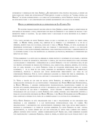 EXTREMISTAS Y CRIMINALES POR TODAAMÉRICA. ¿ES SIMPLEMENTE OTRA POLÍTICA FRACASADA, O DONDE LOS
RESULTADOS QUE VEMOS SON INTENCIONALES? CIERTAMENTE CUANDO LA POLÍTICA DE “GUERRA CONTRA LAS
DROGAS” SE ESTABA INTRODUCIENDO A LO LARGO DE LATINOAMÉRICA, GENTE INDÍGENA TRATÓ DE ADVERTIR
DE ESTOS RESULTADOS Y SUS COMUNIDADES HAN SUFRIDO GRANDEMENTE CON LO QUE HA OCURRIDO.


         HACIA LA IMPEMENTACIÓN DE LA ESTRATEGIA DE LA CUARTA VÍA

         EN NUESTRO TRABAJO DURANTE MUCHOS AÑOS EN TODA AMÉRICA, HEMOS TENIDO LA OPORTUNIDAD DE
SENTARNOS EN REUNIONES A NIVEL COMUNITARIO CON MILES DE INDÍGENAS Y SUS LÍDERES DE MUCHAS Y MUY
DIFERENTES TRIBUS Y NACIONES.        LO   QUE HEMOS VISTO Y ESCUCHADO EN ESTAS REUNIONES ES EL MISMO Y
SÓLIDO MENSAJE:


 1.-LA   VASTA MAYORÍA DE GENTE          INDÍGENA   DESEA LO QUE LA MAYORÍA DE LA GENTE EN TODOS LADOS,
 SOBRE    LA   MADRE     TIERRA, QUIERE, PAZ, LIBERTAD DE LA POBREZA Y LA ENFERMDAD Y EL FIN DE LA
 OPRESIÓN, RESPETO PARA SUS CULTURAS, LENGUAJES Y PARA LA             MADRE TIERRA,    UN NIVEL RAZONABLE DE
 PROSPERIDAD SUSTENTABLE Y BIENESTAR PARA SUS FAMILIAS Y COMUNIDADES, ACCESO A LA EDUCACIÓN
 (INCLUYENDO LA EDUCACIÓN SUPERIOR), OPORTNIDAD           PARA PARTICIPAR SUSTENTABLE Y ARMONIOSAMENTE EN
 LA ECONOMÍA GLOBAL Y UNA VOZ SIGNIFICAIVA AL MOLDEAR LAS POLÍTICAS, PROGRAMAS Y CONDICIONES QUE
 IMPACTAN SUS VIDAS.


 2.-LOS GOBIERNOS Y LA GENTE QUE HA DIRIGIDO EL PODER POLÍTICO Y ECONÓMICO EN SUS PAISES, A MENUDO
 PRESENTAN UN MURO DE IGNORANCIA, PREJUICIOS Y CODICIA, SIN VOLUNTAD SIGNIFICATIVA PARA ENTENDER
 LAS REALIDADES Y CONDICIONES ATERRADORAS DE LA GENTE INDÍGENA Y NO HAY CONCIENCIA REAL DE QUE
 SUS PROPIAS ACTIVIDADES DE RIQUEZA (EN PETRÓLEO, GAS, AGRICULTURA, BOSQUES, MINERÍA, ETC.) ESTÁN,
 POR UN LADO, DEJANDO A LA GENTE INDÍGENA FUERA DE CUALQUIER OPORTUNIDAD PARA EL AVANCE
 ECONÓMICO, Y EN EL PEOR DE LOS CASOS, PONIENDO EN MOVIMIENTO FUERZAS MEDIO AMBIENTALES,
 ECONÓMICAS, POLÍTICAS Y SOCIALES QUE ESTÁN DESTRUYENDO DIRECTAMENTE LAS VIDAS DE LAS
 COMUNIDADES INDÍGENAS. CON EL NUEVO LIDERAZGO LLEGANDO AL PODER POR TODO EL HEMISFERIO, ES
 IMPORTANTE QUE EL CAMBIO POLÍTICO SEA APOYADO Y CANALIZADO EN UNA DIRECCIÓN POSITIVA.


 3.- VISTO     A TRAVÉS DE LOS OJOS DE MUCHA GENTE             INDÍGENA,    SE PRERCIBE QUE LAS FUERZAS DE
 GLOBALIZACIÓN CENTRADAS EN LAS INSTITUCIONES Y PROGRAMAS DEL    FONDO MONETARIO INTERNACIONAL,
 EL BANCO MUNDIAL, Y GRANDES CORPORACIONES TRANSNACIONALES, MANIFESTADAS TAMBIÉN EN LOS
 MUCHOS ASÍ LLAMADOS, PROGRAMAS DE AYUDA Y DESARROLLO, QUE TAMBIÉN PARECEN HABER SIDO SACADOS
 DE LAS POLÍTICAS DE LOS RICOS Y PODEROSOS,       ESTÁN CREANDO Y PERPETUANDO LAS CONDICIONES
 INTOLERABLES CON LAS CUALES LA GENTE INDÍGENA ESTÁ AHORA VIVIENDO. ESTA PERCEPCIÓN CONTINÚA A
 PESAR DE LOS SUPUESTOS ESFUERZOS DEL BANCO MUNDIAL Y DEL BANCO INTERAMERICANO DE DESARROLLO
 PARA AUMNTAR EL ENFOQUE EN EL PAPEL DE LA ESPIRITUALIDAD Y LA CULTURA EN EL DESARROLLO.


 4.-LA GENTE INDÍGENA        SE ESTÁ ORGANIZANDO MÁS Y MÁS Y POLITIZÁNDOSE EN SUS ESFUERZOS PARA
 PRESIONAR     A   LOS   GOBIERNOS   Y    A   LAS   INSTITUCIONES   INTERNACIONALES   PARA     UN   CAMBIO.   SUS
 ORGANIZACIONES Y MOVIMIENTOS SON SUFICIENTEMENTE PODEROSOS COMO PARA RETAR DIRECTAMENTE Y
 DESTRUIR LA LEGITIMIDAD Y EL PODER DE ALGUNOS GOBIERNOS.              LA   GENTE   INDÍGENA   HA SIDO   EXITOSA
 RECIENTEMENTE, AL ELEGIR LÍDERES QUE LES HAN SUPLICADO SU APOYO PARA CAMBIAR ESTE MODELO.
 ¿SERÁN   EXITOSOS ESTOS NUEVOS          LÍDERES GUBERNAMENTALES?      AHORA   QUE, COMO GOBIERNOS ELEGIDOS
 CON PARITICIPACIÓN Y LIDERAZGO INDÍGENA, TOMAN EL PODER, ES CRÍTICO QUE ELLOS TENGAN ÉXITO Y QUE




                                                                                                               6
 