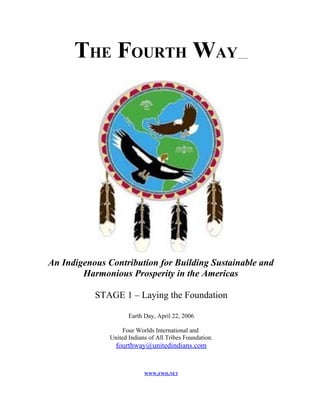 THE FOURTH WAY




An Indigenous Contribution for Building Sustainable and
        Harmonious Prosperity in the Americas

           STAGE 1 – Laying the Foundation

                      Earth Day, April 22, 2006

                    Four Worlds International and
               United Indians of All Tribes Foundation.
                 fourthway@unitedindians.com


                            WWW.FWII.NET
 