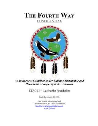 THE FOURTH WAY
                   CONFIDENTIAL




An Indigenous Contribution for Building Sustainable and
        Harmonious Prosperity in the Americas

           STAGE 1 – Laying the Foundation

                      Earth Day, April 22, 2006

                    Four Worlds International and
               United Indians of All Tribes Foundation.
                 fourthway@unitedindians.com
                            www.fwii.net
 