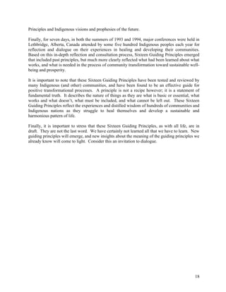 Principles and Indigenous visions and prophesies of the future.

Finally, for seven days, in both the summers of 1993 and 1994, major conferences were held in
Lethbridge, Alberta, Canada attended by some five hundred Indigenous peoples each year for
reflection and dialogue on their experiences in healing and developing their communities.
Based on this in-depth reflection and consultation process, Sixteen Guiding Principles emerged
that included past principles, but much more clearly reflected what had been learned about what
works, and what is needed in the process of community transformation toward sustainable well-
being and prosperity.

It is important to note that these Sixteen Guiding Principles have been tested and reviewed by
many Indigenous (and other) communities, and have been found to be an effective guide for
positive transformational processes. A principle is not a recipe however; it is a statement of
fundamental truth. It describes the nature of things as they are what is basic or essential, what
works and what doesn’t, what must be included, and what cannot be left out. These Sixteen
Guiding Principles reflect the experiences and distilled wisdom of hundreds of communities and
Indigenous nations as they struggle to heal themselves and develop a sustainable and
harmonious pattern of life.

Finally, it is important to stress that these Sixteen Guiding Principles, as with all life, are in
draft. They are not the last word. We have certainly not learned all that we have to learn. New
guiding principles will emerge, and new insights about the meaning of the guiding principles we
already know will come to light. Consider this an invitation to dialogue.




                                                                                               18
 