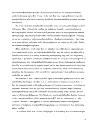 that views the Human Family as the Children of one Mother and one Father nourished and
shaded by the same sacred Tree of Life. In the past, their wise voices and vision were often
overcome by those who had been unjustly abused and who understandably advocated resistance
and violence.
    We observe that many armed conflicts around the world are rooted, at least in part, in tribal
differences. Many of these tribal conflicts are fuelled and funded by competition between
various powers for valuable resources such as petroleum, as well as by the production and sale
of illegal drugs. The majority of the world’s current natural resource development -- including
oil and gas production as well as agriculture and other related economic activities -- take place
on or near traditional Indigenous lands. Future exploration and production will require further
involvement of Indigenous peoples.
    If this collaborative involvement does not take place we could witness a weakening Latin
American economic system increasingly destabilized by a long war on terrorism, along with a
faltering North American economy, a flourishing and expanding drug trade, and the growing
dysfunction of governance systems and related institutions. We could also witness the growth of
violently opposing ultra-right and ultra-left insurgent groups along with increasing social unrest
fueled by an ever-widening gap between the rich and the poor (both across the south, as well as
within many North American cities and Indigenous communities) which could very seriously
destabilize the Americas and with it our collective supply of energy, food, and other resources
needed for our survival.
    It is important to note a 2006 World Bank report that stated the gap between rich and poor
in Colombia, the strongest ally of the U.S. in Latin America, is exactly as it was in 1938. In
fact, the concentrations of wealth and poverty rates in Colombia are even more extreme than its
neighbors. Moreover, there are more than 3 million internally displaced people (refugees)
resulting from the civil strife in Columbia (the most of any country in the Americas), the vast
majority of whom are Indigenous. All of this is very troubling in light of the fact that Colombia
receives more financial and military support from the U.S. than any other country in Latin
America. Obviously, a new approach is required. The continued denial of the legitimate
aspirations of Indigenous peoples and the marginalized poor will continue to feed increasingly
violent conflict.
    The real issue is this: how can such tribal peoples be drawn away from extremist ideologies



                                                                                                    4
 