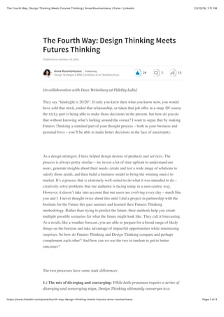 23/10/16, 1)11 PMThe Fourth Way: Design Thinking Meets Futures Thinking | Anna Roumiantseva | Pulse | LinkedIn
Page 1 of 8https://www.linkedin.com/pulse/fourth-way-design-thinking-meets-futures-anna-roumiantseva
The Fourth Way: Design Thinking Meets
Futures Thinking
Published on October 19, 2016
(in collaboration with Dave Weissburg at Fidelity Labs)
They say “hindsight is 20/20”. If only you knew then what you know now, you would
have sold that stock, ended that relationship, or taken that job offer in a snap. Of course
the tricky part is being able to make those decisions in the present, but how do you do
that without knowing what’s lurking around the corner? I want to argue that by making
Futures Thinking a standard part of your thought process – both in your business and
personal lives – you’ll be able to make better decisions in the face of uncertainty.
As a design strategist, I have helped design dozens of products and services. The
process is always pretty similar – we invest a lot of time upfront to understand our
users, generate insights about their needs, create and test a wide range of solutions to
satisfy those needs, and then build a business model to bring the winning one(s) to
market. It’s a process that is extremely well-suited to do what it was intended to do –
creatively solve problems that our audience is facing today in a user-centric way.
However, it doesn’t take into account that our users are evolving every day – much like
you and I. I never thought twice about this until I did a project in partnership with the
Institute for the Future this past summer and learned their Futures Thinking
methodology. Rather than trying to predict the future, their methods help you create
multiple possible scenarios for what the future might look like. They call it forecasting.
As a result, like a weather forecast, you are able to prepare for a broad range of likely
things on the horizon and take advantage of impactful opportunities while minimizing
surprises. So how do Futures Thinking and Design Thinking compare and perhaps
complement each other? And how can we use the two in tandem to get to better
outcomes?
The two processes have some stark differences:
1.) The mix of diverging and converging: While both processes require a series of
diverging and converging steps, Design Thinking ultimately converges to a
Anna Roumiantseva
Design Strategist & MBA Candidate at UC Berkeley Haas
Following
24 2 13
 