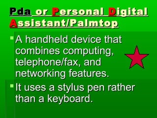 PdaPda oror PPersonalersonal DDigitaligital
AAssistant/Palmtopssistant/Palmtop
A handheld device thatA handheld device that
combines computing,combines computing,
telephone/fax, andtelephone/fax, and
networking features.networking features.
It uses a stylus pen ratherIt uses a stylus pen rather
than a keyboard.than a keyboard.
 