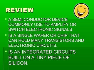 REVIEWREVIEW
 A SEMI CONDUCTOR DEVICEA SEMI CONDUCTOR DEVICE
COMMONLY USE TO AMPLIFY ORCOMMONLY USE TO AMPLIFY OR
SWITCH ELECTRONIC SIGNALSSWITCH ELECTRONIC SIGNALS
 IS A SINGLE WAFER OR CHIP THATIS A SINGLE WAFER OR CHIP THAT
CAN HOLD MANY TRANSISTORS ANDCAN HOLD MANY TRANSISTORS AND
ELECTRONIC CIRCUITS.ELECTRONIC CIRCUITS.
 IS AN INTEGRATED CIRCUITSIS AN INTEGRATED CIRCUITS
BUILT ON A TINY PIECE OFBUILT ON A TINY PIECE OF
SILICON.SILICON.
 
