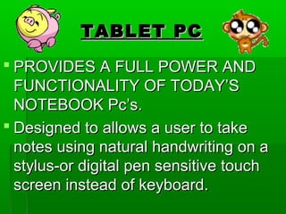 TABLET PCTABLET PC
 PROVIDES A FULL POWER ANDPROVIDES A FULL POWER AND
FUNCTIONALITY OF TODAY’SFUNCTIONALITY OF TODAY’S
NOTEBOOK Pc’s.NOTEBOOK Pc’s.
 Designed to allows a user to takeDesigned to allows a user to take
notes using natural handwriting on anotes using natural handwriting on a
stylus-or digital pen sensitive touchstylus-or digital pen sensitive touch
screen instead of keyboard.screen instead of keyboard.
 